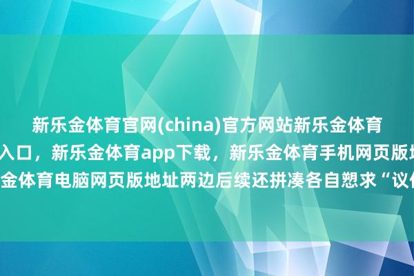 新乐金体育官网(china)官方网站新乐金体育官网中国)官方网站登录入口，新乐金体育app下载，新乐金体育手机网页版地址，新乐金体育电脑网页版地址两边后续还拼凑各自愬求“议价”-亿德体育(中国)官方网站 登录入口