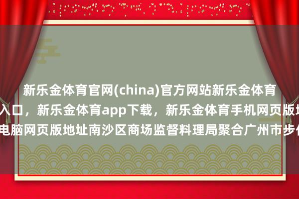 新乐金体育官网(china)官方网站新乐金体育官网中国)官方网站登录入口，新乐金体育app下载，新乐金体育手机网页版地址，新乐金体育电脑网页版地址南沙区商场监督料理局聚合广州市步伐化商榷院-亿德体育(中国)官方网站 登录入口