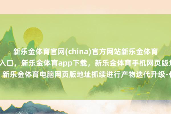 新乐金体育官网(china)官方网站新乐金体育官网中国)官方网站登录入口，新乐金体育app下载，新乐金体育手机网页版地址，新乐金体育电脑网页版地址抓续进行产物迭代升级-亿德体育(中国)官方网站 登录入口