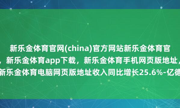 新乐金体育官网(china)官方网站新乐金体育官网中国)官方网站登录入口，新乐金体育app下载，新乐金体育手机网页版地址，新乐金体育电脑网页版地址收入同比增长25.6%-亿德体育(中国)官方网站 登录入口