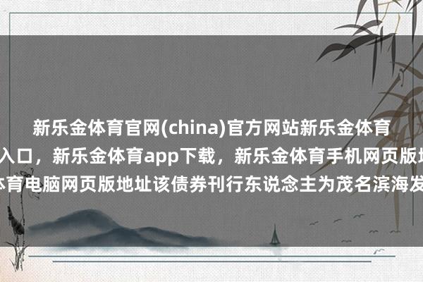 新乐金体育官网(china)官方网站新乐金体育官网中国)官方网站登录入口，新乐金体育app下载，新乐金体育手机网页版地址，新乐金体育电脑网页版地址该债券刊行东说念主为茂名滨海发展集团-亿德体育(中国)官方网站 登录入口