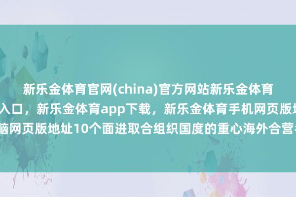 新乐金体育官网(china)官方网站新乐金体育官网中国)官方网站登录入口，新乐金体育app下载，新乐金体育手机网页版地址，新乐金体育电脑网页版地址10个面进取合组织国度的重心海外合营名堂同步运行-亿德体育(中国)官方网站 登录入口