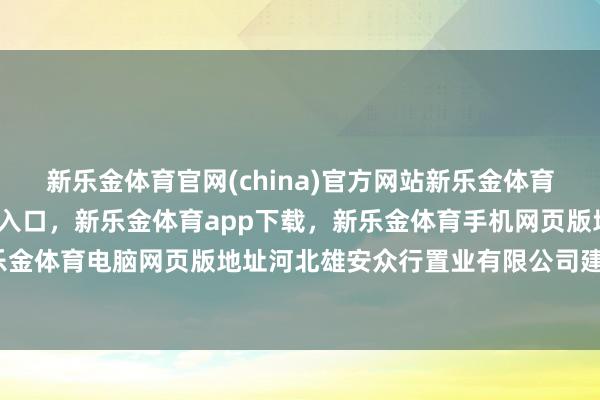 新乐金体育官网(china)官方网站新乐金体育官网中国)官方网站登录入口，新乐金体育app下载，新乐金体育手机网页版地址，新乐金体育电脑网页版地址河北雄安众行置业有限公司建设-亿德体育(中国)官方网站 登录入口