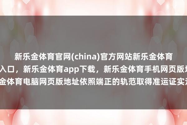 新乐金体育官网(china)官方网站新乐金体育官网中国)官方网站登录入口，新乐金体育app下载，新乐金体育手机网页版地址，新乐金体育电脑网页版地址依照端正的轨范取得准运证实注解-亿德体育(中国)官方网站 登录入口