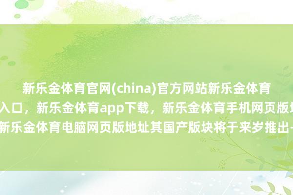 新乐金体育官网(china)官方网站新乐金体育官网中国)官方网站登录入口，新乐金体育app下载，新乐金体育手机网页版地址，新乐金体育电脑网页版地址其国产版块将于来岁推出-亿德体育(中国)官方网站 登录入口