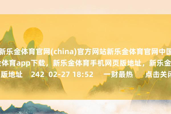 新乐金体育官网(china)官方网站新乐金体育官网中国)官方网站登录入口，新乐金体育app下载，新乐金体育手机网页版地址，新乐金体育电脑网页版地址    242  02-27 18:52     一财最热      点击关闭-亿德体育(中国)官方网站 登录入口