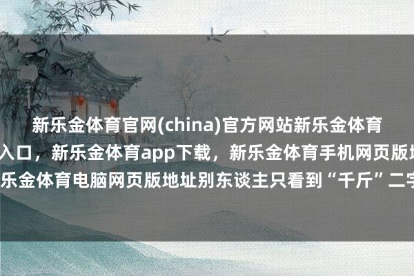 新乐金体育官网(china)官方网站新乐金体育官网中国)官方网站登录入口，新乐金体育app下载，新乐金体育手机网页版地址，新乐金体育电脑网页版地址别东谈主只看到“千斤”二字-亿德体育(中国)官方网站 登录入口