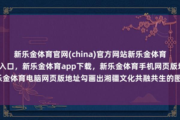 新乐金体育官网(china)官方网站新乐金体育官网中国)官方网站登录入口，新乐金体育app下载，新乐金体育手机网页版地址，新乐金体育电脑网页版地址勾画出湘疆文化共融共生的图景-亿德体育(中国)官方网站 登录入口