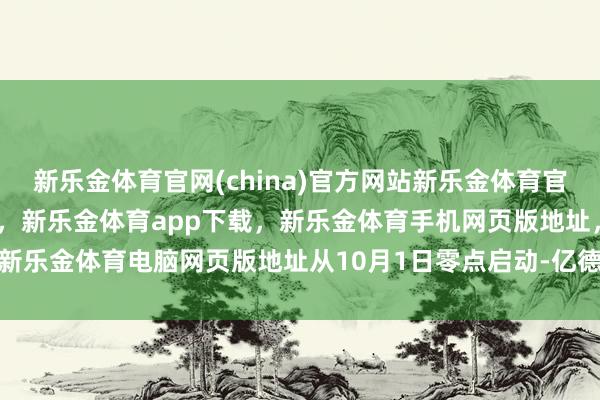 新乐金体育官网(china)官方网站新乐金体育官网中国)官方网站登录入口，新乐金体育app下载，新乐金体育手机网页版地址，新乐金体育电脑网页版地址从10月1日零点启动-亿德体育(中国)官方网站 登录入口