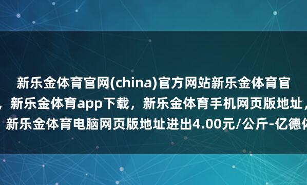 新乐金体育官网(china)官方网站新乐金体育官网中国)官方网站登录入口，新乐金体育app下载，新乐金体育手机网页版地址，新乐金体育电脑网页版地址进出4.00元/公斤-亿德体育(中国)官方网站 登录入口