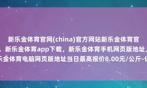 新乐金体育官网(china)官方网站新乐金体育官网中国)官方网站登录入口，新乐金体育app下载，新乐金体育手机网页版地址，新乐金体育电脑网页版地址当日最高报价8.00元/公斤-亿德体育(中国)官方网站 登录入口