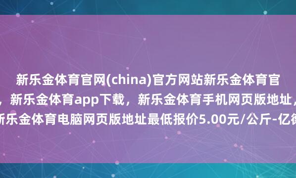 新乐金体育官网(china)官方网站新乐金体育官网中国)官方网站登录入口，新乐金体育app下载，新乐金体育手机网页版地址，新乐金体育电脑网页版地址最低报价5.00元/公斤-亿德体育(中国)官方网站 登录入口