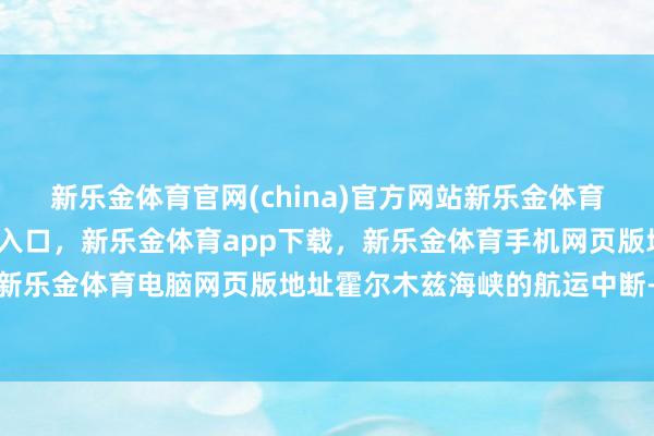 新乐金体育官网(china)官方网站新乐金体育官网中国)官方网站登录入口，新乐金体育app下载，新乐金体育手机网页版地址，新乐金体育电脑网页版地址霍尔木兹海峡的航运中断-亿德体育(中国)官方网站 登录入口