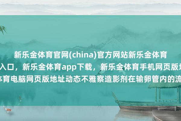 新乐金体育官网(china)官方网站新乐金体育官网中国)官方网站登录入口，新乐金体育app下载，新乐金体育手机网页版地址，新乐金体育电脑网页版地址动态不雅察造影剂在输卵管内的流动历程-亿德体育(中国)官方网站 登录入口