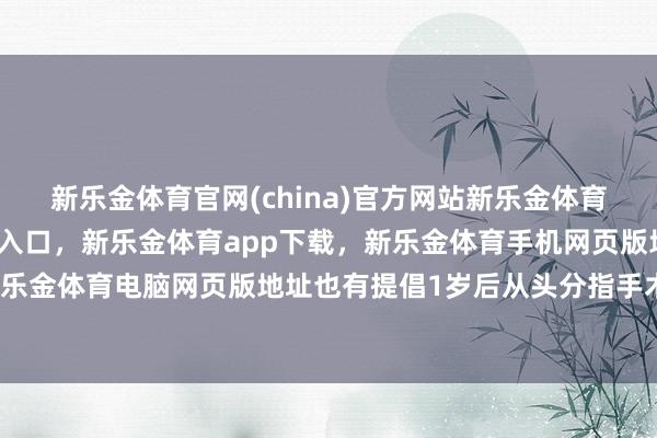新乐金体育官网(china)官方网站新乐金体育官网中国)官方网站登录入口，新乐金体育app下载，新乐金体育手机网页版地址，新乐金体育电脑网页版地址也有提倡1岁后从头分指手术-亿德体育(中国)官方网站 登录入口