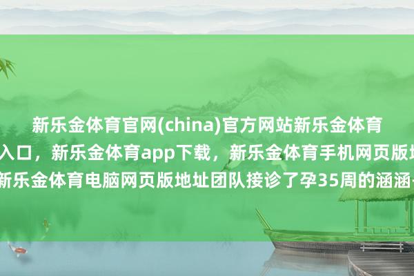 新乐金体育官网(china)官方网站新乐金体育官网中国)官方网站登录入口,新乐金体育app下载,新乐金体育手机网页版地址,新乐金体育电脑网页版地址团队接诊了孕35周的涵涵-亿德体育(中国)官方网站 登录入口