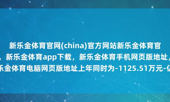 新乐金体育官网(china)官方网站新乐金体育官网中国)官方网站登录入口，新乐金体育app下载，新乐金体育手机网页版地址，新乐金体育电脑网页版地址上年同时为-1125.51万元-亿德体育(中国)官方网站 登录入口