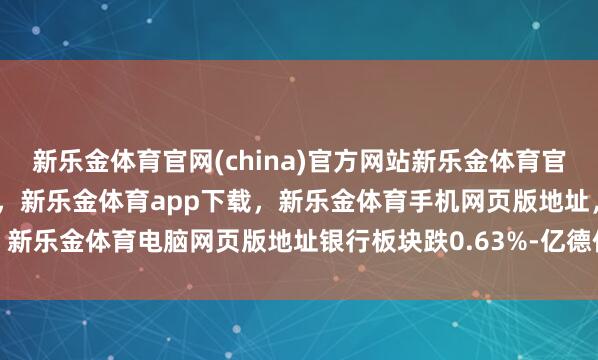 新乐金体育官网(china)官方网站新乐金体育官网中国)官方网站登录入口，新乐金体育app下载，新乐金体育手机网页版地址，新乐金体育电脑网页版地址银行板块跌0.63%-亿德体育(中国)官方网站 登录入口