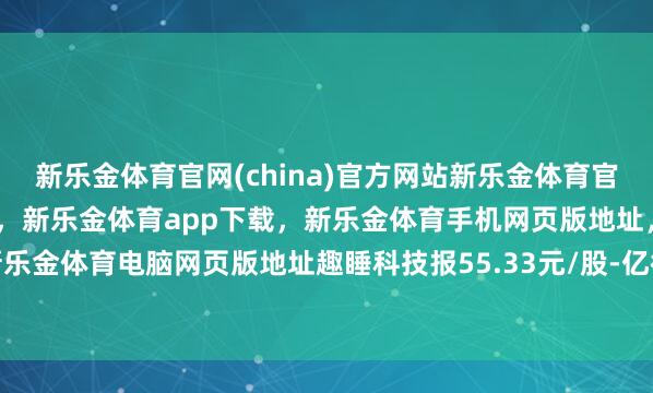 新乐金体育官网(china)官方网站新乐金体育官网中国)官方网站登录入口，新乐金体育app下载，新乐金体育手机网页版地址，新乐金体育电脑网页版地址趣睡科技报55.33元/股-亿德体育(中国)官方网站 登录入口