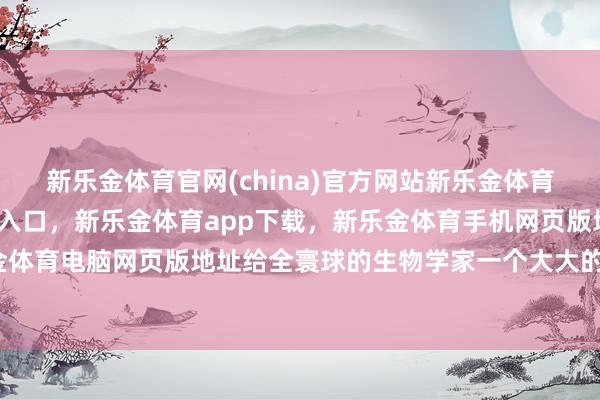 新乐金体育官网(china)官方网站新乐金体育官网中国)官方网站登录入口，新乐金体育app下载，新乐金体育手机网页版地址，新乐金体育电脑网页版地址给全寰球的生物学家一个大大的惊喜-亿德体育(中国)官方网站 登录入口