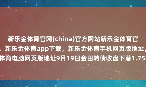 新乐金体育官网(china)官方网站新乐金体育官网中国)官方网站登录入口，新乐金体育app下载，新乐金体育手机网页版地址，新乐金体育电脑网页版地址9月19日金田转债收盘下落1.75%-亿德体育(中国)官方网站 登录入口