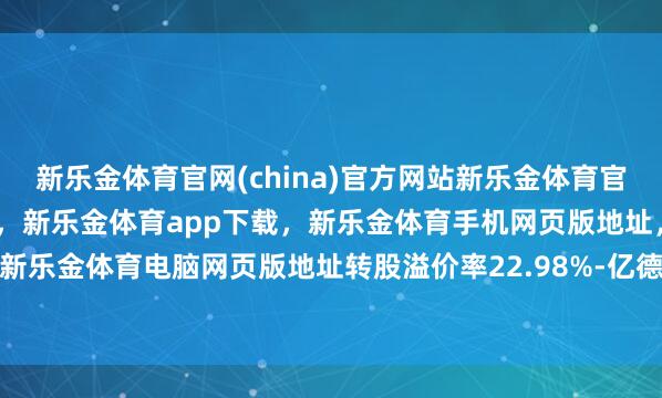 新乐金体育官网(china)官方网站新乐金体育官网中国)官方网站登录入口，新乐金体育app下载，新乐金体育手机网页版地址，新乐金体育电脑网页版地址转股溢价率22.98%-亿德体育(中国)官方网站 登录入口