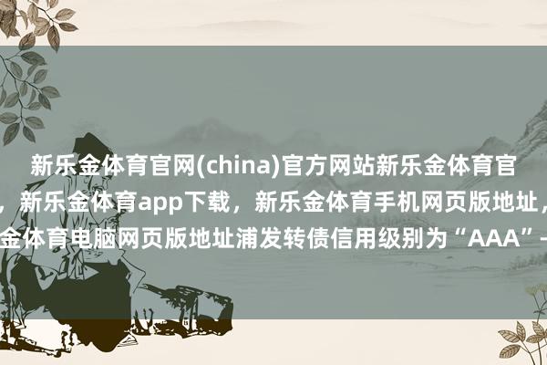 新乐金体育官网(china)官方网站新乐金体育官网中国)官方网站登录入口，新乐金体育app下载，新乐金体育手机网页版地址，新乐金体育电脑网页版地址浦发转债信用级别为“AAA”-亿德体育(中国)官方网站 登录入口