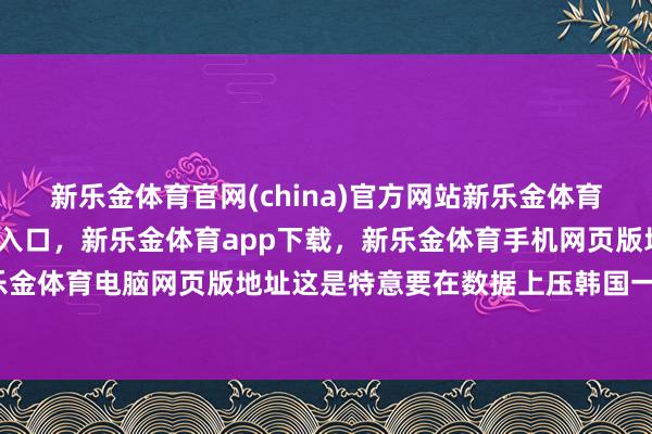 新乐金体育官网(china)官方网站新乐金体育官网中国)官方网站登录入口，新乐金体育app下载，新乐金体育手机网页版地址，新乐金体育电脑网页版地址这是特意要在数据上压韩国一头-亿德体育(中国)官方网站 登录入口