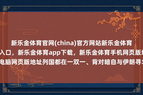 新乐金体育官网(china)官方网站新乐金体育官网中国)官方网站登录入口,新乐金体育app下载,新乐金体育手机网页版地址,新乐金体育电脑网页版地址列国都在一双一、背对暗自与伊朗寻求惩办决议-亿德体育(中国)官方网站 登录入口