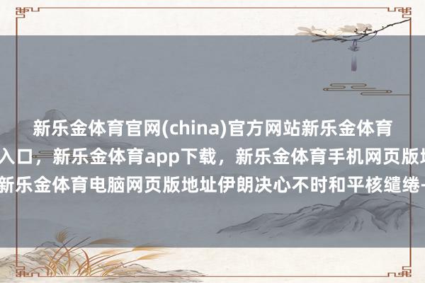 新乐金体育官网(china)官方网站新乐金体育官网中国)官方网站登录入口，新乐金体育app下载，新乐金体育手机网页版地址，新乐金体育电脑网页版地址伊朗决心不时和平核缱绻-亿德体育(中国)官方网站 登录入口