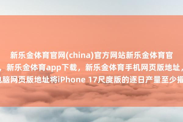 新乐金体育官网(china)官方网站新乐金体育官网中国)官方网站登录入口，新乐金体育app下载，新乐金体育手机网页版地址，新乐金体育电脑网页版地址将iPhone 17尺度版的逐日产量至少擢升30%-亿德体育(中国)官方网站 登录入口