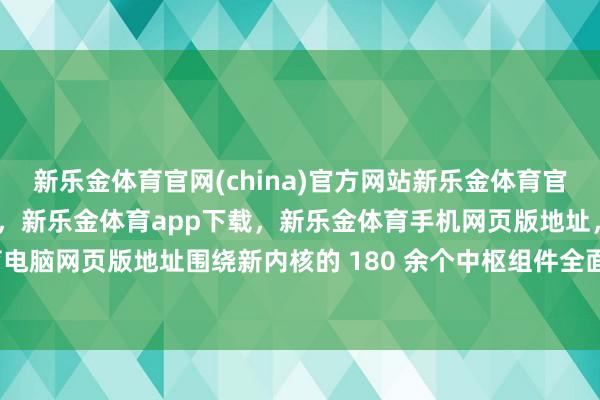 新乐金体育官网(china)官方网站新乐金体育官网中国)官方网站登录入口，新乐金体育app下载，新乐金体育手机网页版地址，新乐金体育电脑网页版地址围绕新内核的 180 余个中枢组件全面升级-亿德体育(中国)官方网站 登录入口