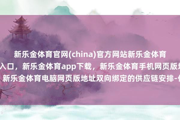 新乐金体育官网(china)官方网站新乐金体育官网中国)官方网站登录入口，新乐金体育app下载，新乐金体育手机网页版地址，新乐金体育电脑网页版地址双向绑定的供应链安排-亿德体育(中国)官方网站 登录入口