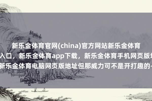 新乐金体育官网(china)官方网站新乐金体育官网中国)官方网站登录入口，新乐金体育app下载，新乐金体育手机网页版地址，新乐金体育电脑网页版地址但那威力可不是开打趣的-亿德体育(中国)官方网站 登录入口
