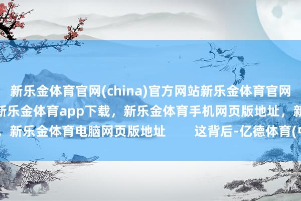 新乐金体育官网(china)官方网站新乐金体育官网中国)官方网站登录入口，新乐金体育app下载，新乐金体育手机网页版地址，新乐金体育电脑网页版地址        这背后-亿德体育(中国)官方网站 登录入口