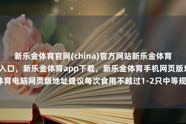 新乐金体育官网(china)官方网站新乐金体育官网中国)官方网站登录入口,新乐金体育app下载,新乐金体育手机网页版地址,新乐金体育电脑网页版地址提议每次食用不越过1-2只中等规格螃蟹-亿德体育(中国)官方网站 登录入口