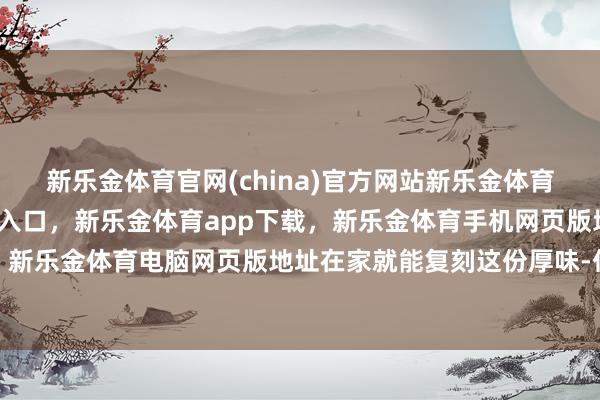 新乐金体育官网(china)官方网站新乐金体育官网中国)官方网站登录入口，新乐金体育app下载，新乐金体育手机网页版地址，新乐金体育电脑网页版地址在家就能复刻这份厚味-亿德体育(中国)官方网站 登录入口