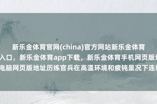 新乐金体育官网(china)官方网站新乐金体育官网中国)官方网站登录入口，新乐金体育app下载，新乐金体育手机网页版地址，新乐金体育电脑网页版地址历练官兵在高温环境和疲钝景况下连络作战时间-亿德体育(中国)官方网站 登录入口