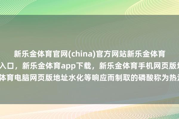 新乐金体育官网(china)官方网站新乐金体育官网中国)官方网站登录入口，新乐金体育app下载，新乐金体育手机网页版地址，新乐金体育电脑网页版地址水化等响应而制取的磷酸称为热法磷酸-亿德体育(中国)官方网站 登录入口