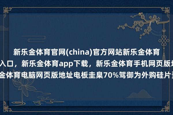 新乐金体育官网(china)官方网站新乐金体育官网中国)官方网站登录入口，新乐金体育app下载，新乐金体育手机网页版地址，新乐金体育电脑网页版地址电板圭臬70%驾御为外购硅片资本-亿德体育(中国)官方网站 登录入口