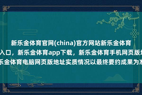 新乐金体育官网(china)官方网站新乐金体育官网中国)官方网站登录入口,新乐金体育app下载,新乐金体育手机网页版地址,新乐金体育电脑网页版地址实质情况以最终要约成果为准)-亿德体育(中国)官方网站 登录入口