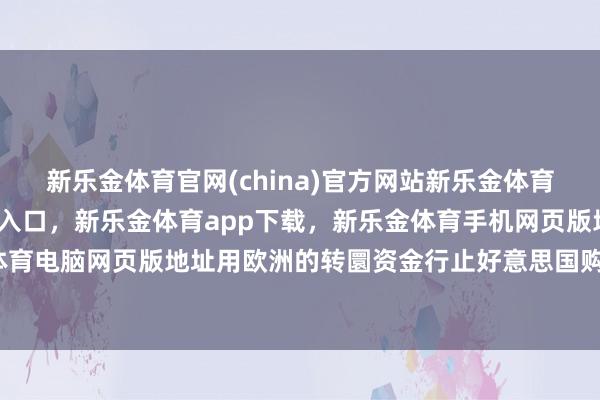 新乐金体育官网(china)官方网站新乐金体育官网中国)官方网站登录入口，新乐金体育app下载，新乐金体育手机网页版地址，新乐金体育电脑网页版地址用欧洲的转圜资金行止好意思国购买火器-亿德体育(中国)官方网站 登录入口