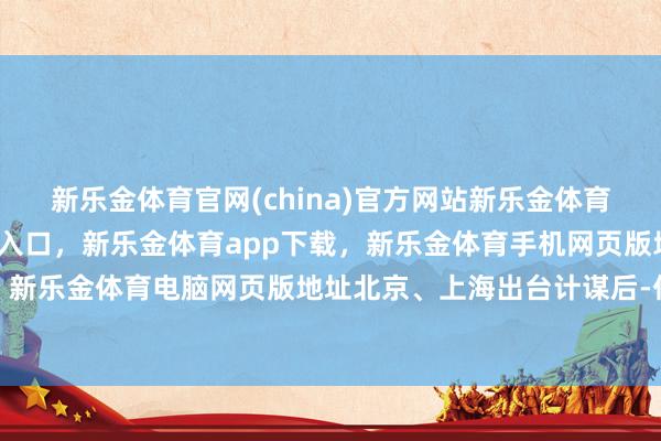 新乐金体育官网(china)官方网站新乐金体育官网中国)官方网站登录入口，新乐金体育app下载，新乐金体育手机网页版地址，新乐金体育电脑网页版地址北京、上海出台计谋后-亿德体育(中国)官方网站 登录入口