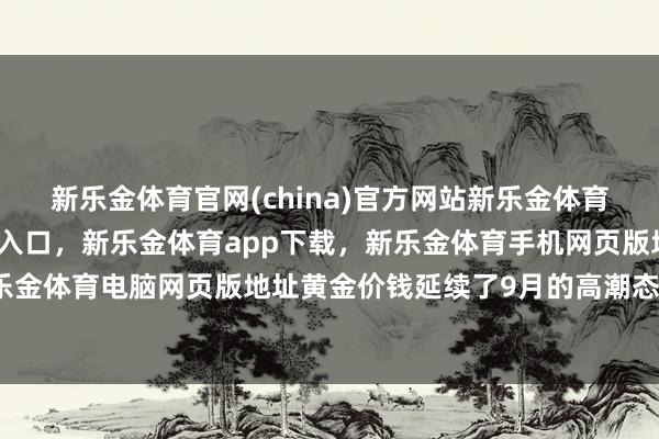 新乐金体育官网(china)官方网站新乐金体育官网中国)官方网站登录入口，新乐金体育app下载，新乐金体育手机网页版地址，新乐金体育电脑网页版地址黄金价钱延续了9月的高潮态势-亿德体育(中国)官方网站 登录入口