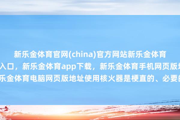 新乐金体育官网(china)官方网站新乐金体育官网中国)官方网站登录入口，新乐金体育app下载，新乐金体育手机网页版地址，新乐金体育电脑网页版地址使用核火器是梗直的、必要的-亿德体育(中国)官方网站 登录入口