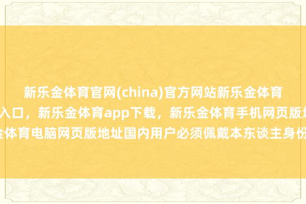 新乐金体育官网(china)官方网站新乐金体育官网中国)官方网站登录入口，新乐金体育app下载，新乐金体育手机网页版地址，新乐金体育电脑网页版地址国内用户必须佩戴本东谈主身份证件-亿德体育(中国)官方网站 登录入口