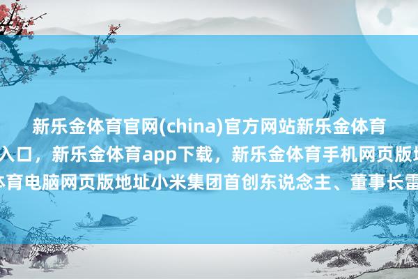 新乐金体育官网(china)官方网站新乐金体育官网中国)官方网站登录入口，新乐金体育app下载，新乐金体育手机网页版地址，新乐金体育电脑网页版地址小米集团首创东说念主、董事长雷军示意-亿德体育(中国)官方网站 登录入口