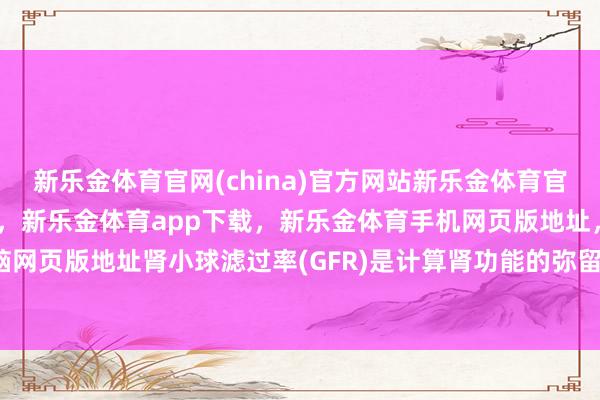 新乐金体育官网(china)官方网站新乐金体育官网中国)官方网站登录入口，新乐金体育app下载，新乐金体育手机网页版地址，新乐金体育电脑网页版地址肾小球滤过率(GFR)是计算肾功能的弥留推敲之一-亿德体育(中国)官方网站 登录入口