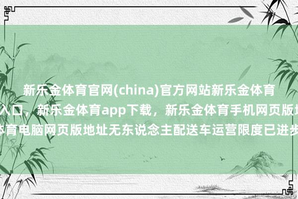 新乐金体育官网(china)官方网站新乐金体育官网中国)官方网站登录入口，新乐金体育app下载，新乐金体育手机网页版地址，新乐金体育电脑网页版地址无东说念主配送车运营限度已进步300台-亿德体育(中国)官方网站 登录入口