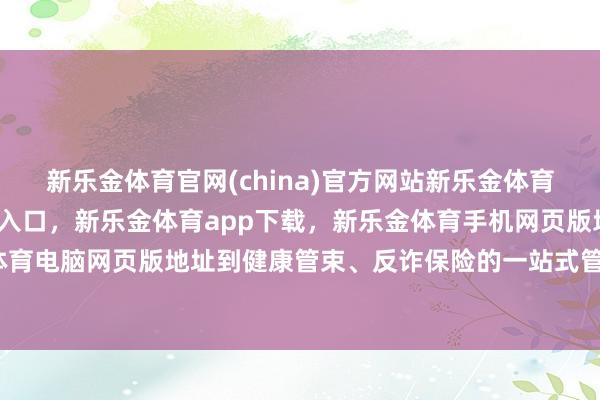 新乐金体育官网(china)官方网站新乐金体育官网中国)官方网站登录入口，新乐金体育app下载，新乐金体育手机网页版地址，新乐金体育电脑网页版地址到健康管束、反诈保险的一站式管束决议-亿德体育(中国)官方网站 登录入口